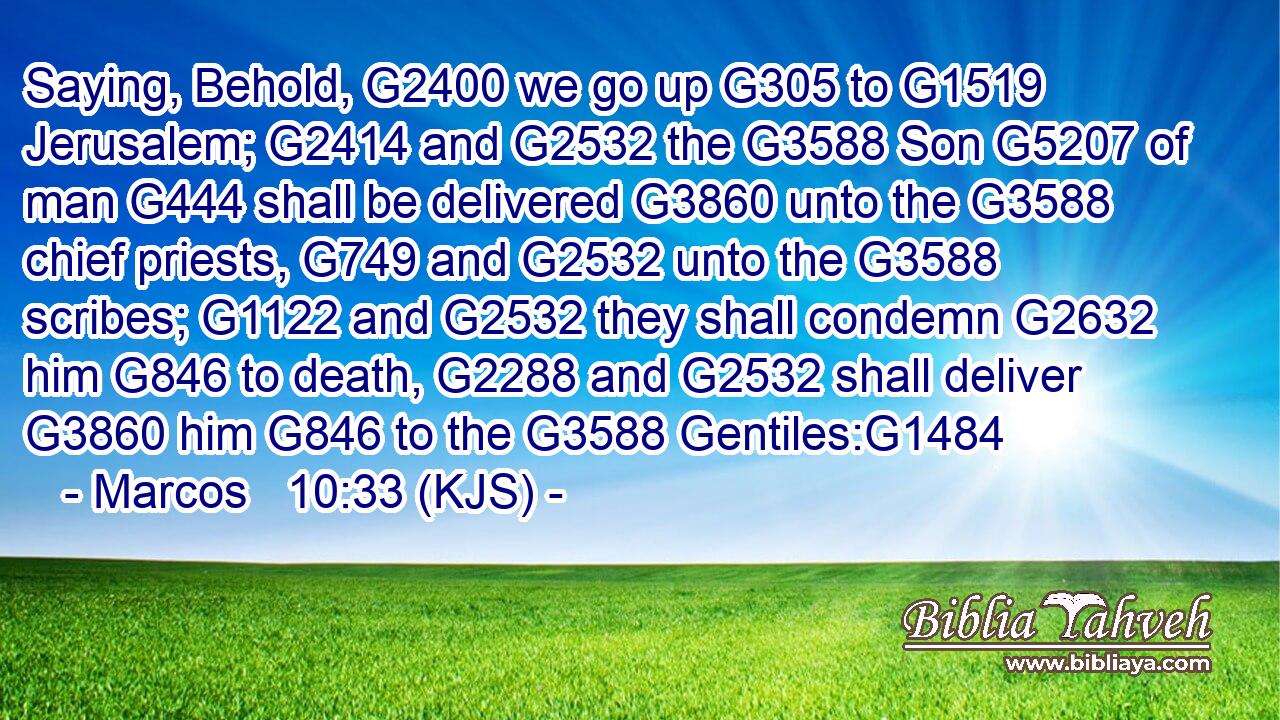 Saying, Behold, G2400 we go up G305 to G1519 Jerusalem; G2414 and G2532 the G3588 Son G5207 of man G444 shall be delivered G3860 unto the G3588 chief priests, G749 and G2532 unto the G3588 scribes; G1122 and G2532 they shall condemn G2632 him G846 to death, G2288 and G2532 shall deliver G3860 him G846 to the G3588 Gentiles:G1484