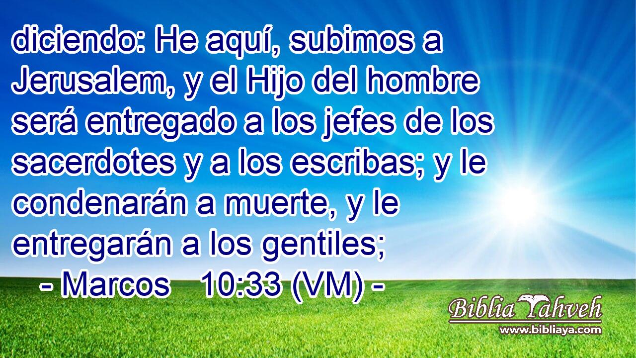  diciendo: He aquí, subimos a Jerusalem, y el Hijo del hombre será entregado a los jefes de los sacerdotes y a los escribas; y le condenarán a muerte, y le entregarán a los gentiles; 