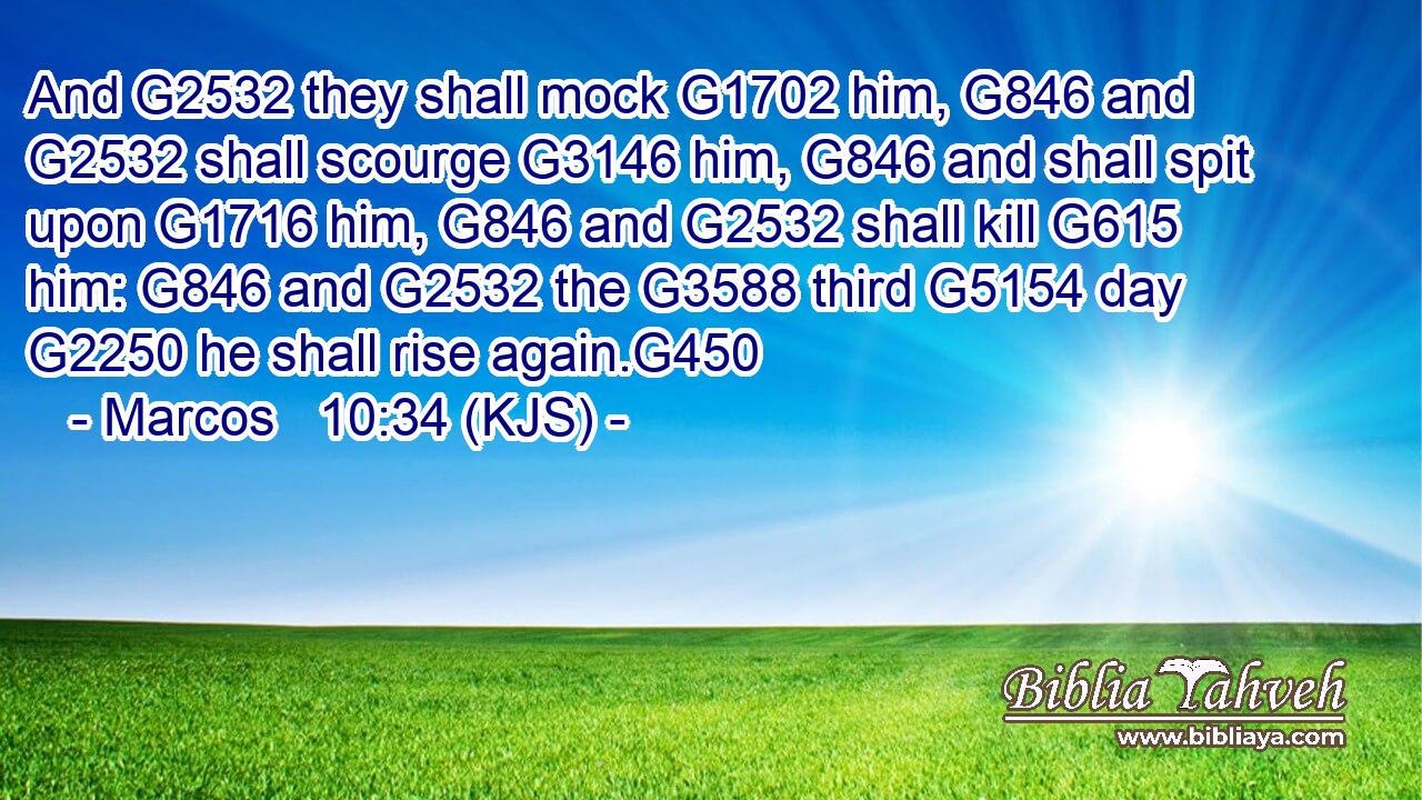 And G2532 they shall mock G1702 him, G846 and G2532 shall scourge G3146 him, G846 and shall spit upon G1716 him, G846 and G2532 shall kill G615 him: G846 and G2532 the G3588 third G5154 day G2250 he shall rise again.G450