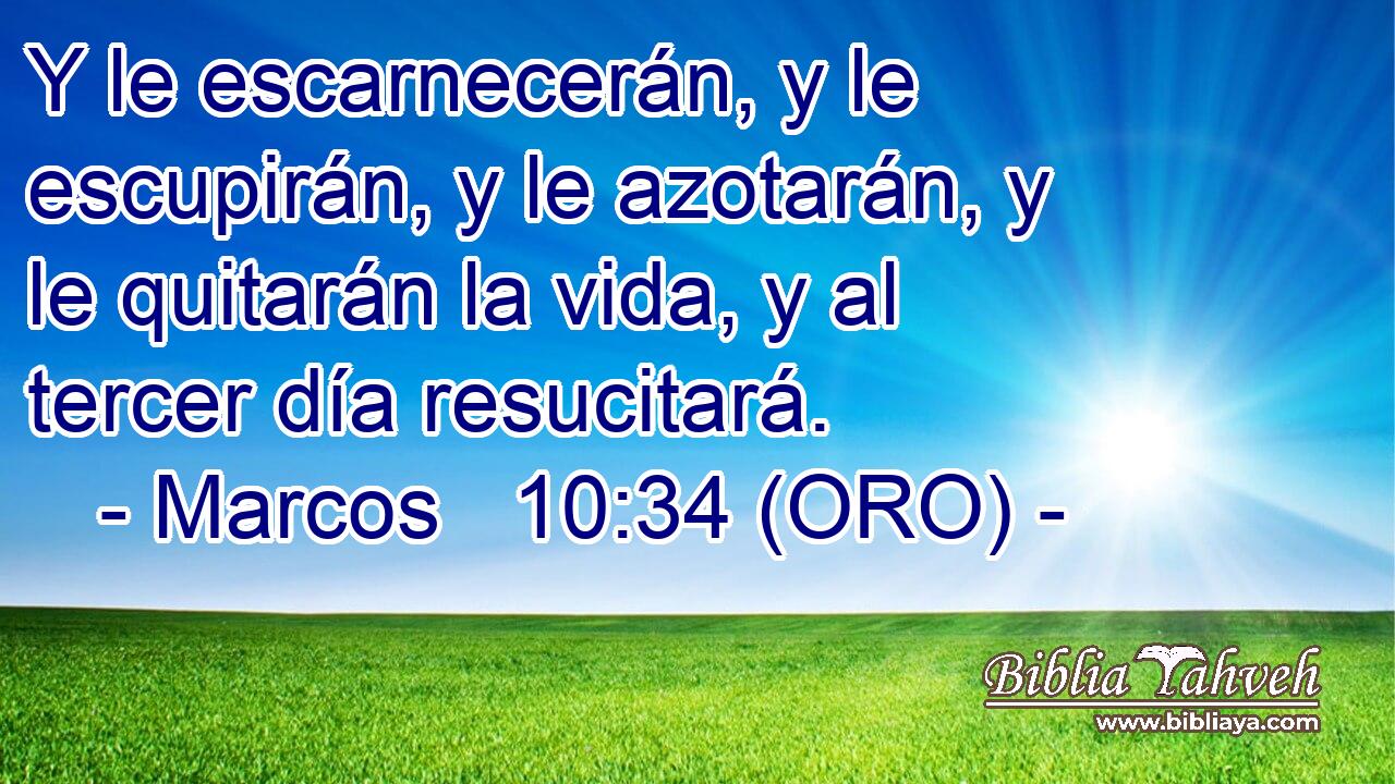  Y le escarnecerán, y le escupirán, y le azotarán, y le quitarán la vida, y al tercer día resucitará. 