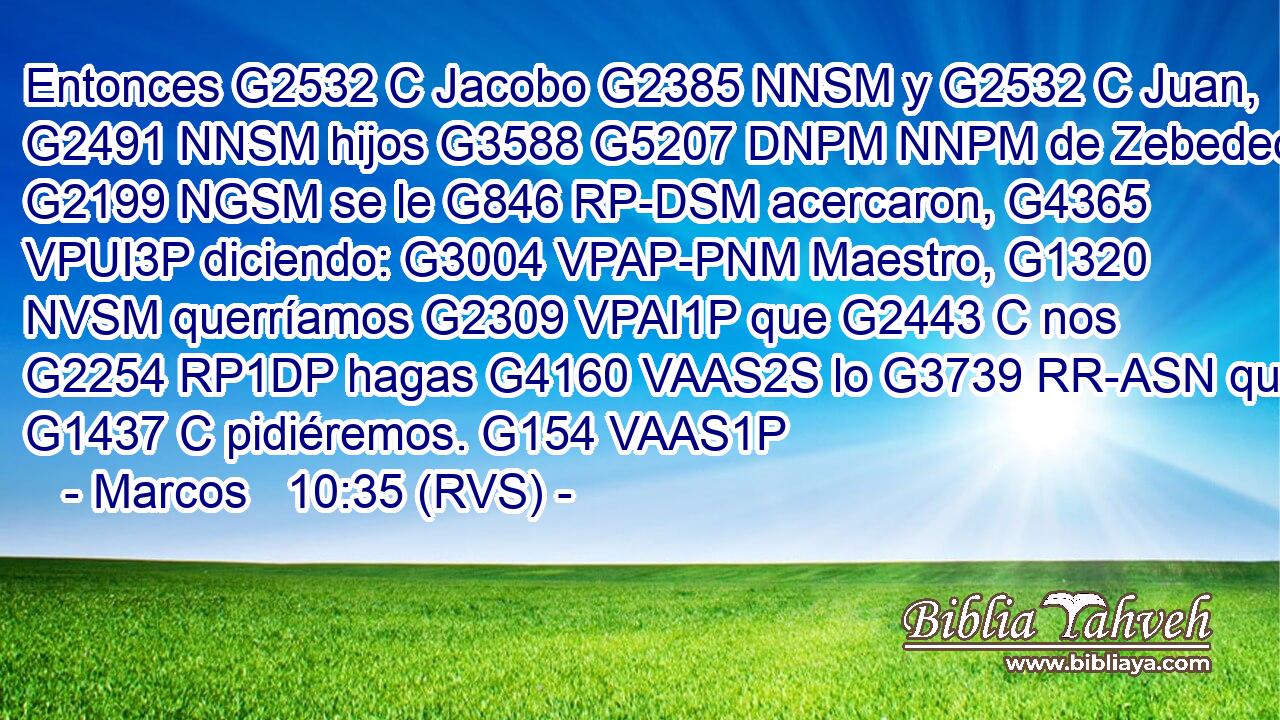 Entonces G2532 C Jacobo G2385 NNSM y G2532 C Juan, G2491 NNSM hijos G3588 G5207 DNPM NNPM de Zebedeo, G2199 NGSM se le G846 RP-DSM acercaron, G4365 VPUI3P diciendo: G3004 VPAP-PNM Maestro, G1320 NVSM querríamos G2309 VPAI1P que G2443 C nos G2254 RP1DP hagas G4160 VAAS2S lo G3739 RR-ASN que G1437 C pidiéremos. G154 VAAS1P 