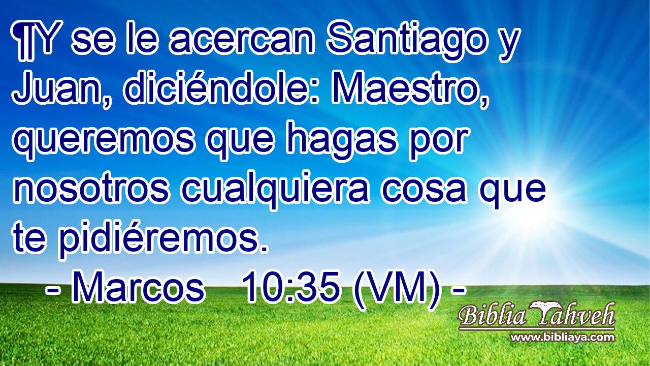  ¶Y se le acercan Santiago y Juan, diciéndole: Maestro, queremos que hagas por nosotros cualquiera cosa que te pidiéremos. 