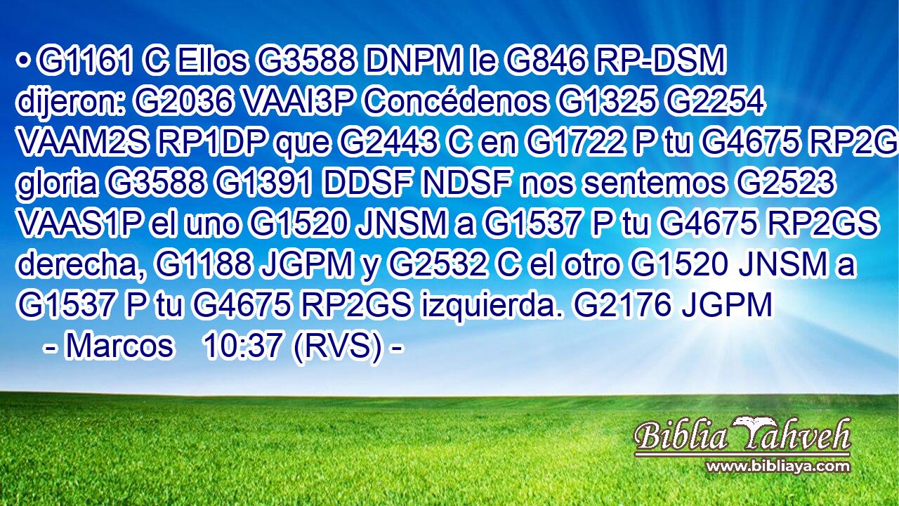 • G1161 C Ellos G3588 DNPM le G846 RP-DSM dijeron: G2036 VAAI3P Concédenos G1325 G2254 VAAM2S RP1DP que G2443 C en G1722 P tu G4675 RP2GS gloria G3588 G1391 DDSF NDSF nos sentemos G2523 VAAS1P el uno G1520 JNSM a G1537 P tu G4675 RP2GS derecha, G1188 JGPM y G2532 C el otro G1520 JNSM a G1537 P tu G4675 RP2GS izquierda. G2176 JGPM 
