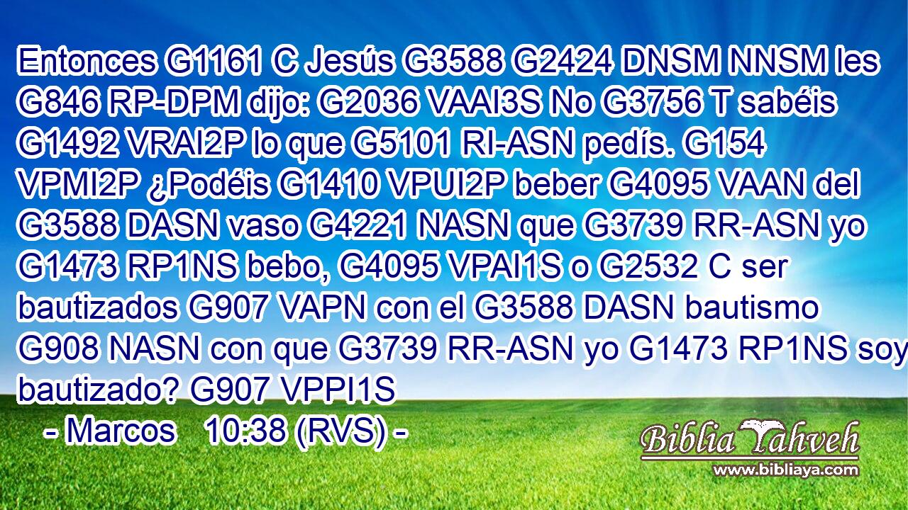 Entonces G1161 C Jesús G3588 G2424 DNSM NNSM les G846 RP-DPM dijo: G2036 VAAI3S No G3756 T sabéis G1492 VRAI2P lo que G5101 RI-ASN pedís. G154 VPMI2P ¿Podéis G1410 VPUI2P beber G4095 VAAN del G3588 DASN vaso G4221 NASN que G3739 RR-ASN yo G1473 RP1NS bebo, G4095 VPAI1S o G2532 C ser bautizados G907 VAPN con el G3588 DASN bautismo G908 NASN con que G3739 RR-ASN yo G1473 RP1NS soy bautizado? G907 VPPI1S 