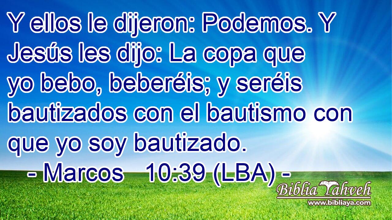 Y ellos le dijeron: Podemos. Y Jesús les dijo: La copa que yo bebo, beberéis; y seréis bautizados con el bautismo con que yo soy bautizado.