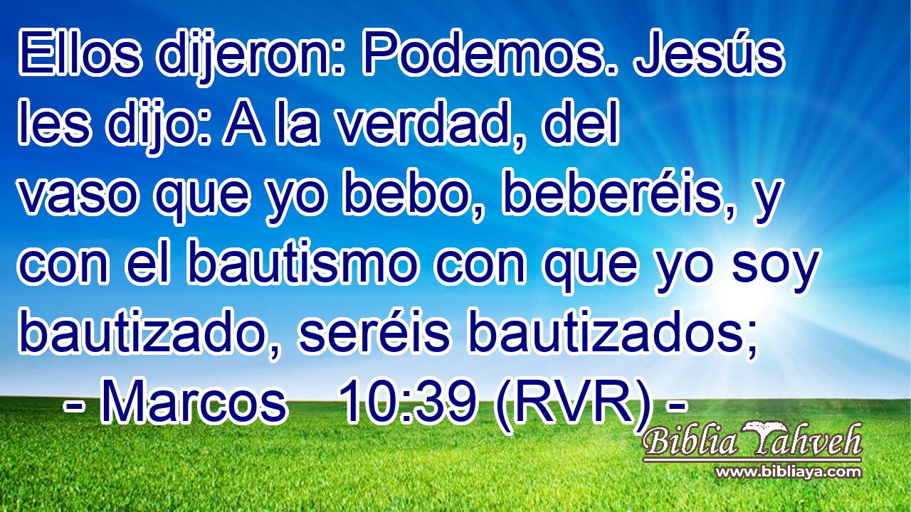 Ellos dijeron: Podemos. Jesús les dijo: A la verdad, del vaso que yo bebo, beberéis, y con el bautismo con que yo soy bautizado, seréis bautizados;