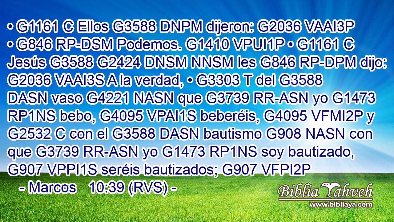 • G1161 C Ellos G3588 DNPM dijeron: G2036 VAAI3P • G846 RP-DSM Podemos. G1410 VPUI1P • G1161 C Jesús G3588 G2424 DNSM NNSM les G846 RP-DPM dijo: G2036 VAAI3S A la verdad, • G3303 T del G3588 DASN vaso G4221 NASN que G3739 RR-ASN yo G1473 RP1NS bebo, G4095 VPAI1S beberéis, G4095 VFMI2P y G2532 C con el G3588 DASN bautismo G908 NASN con que G3739 RR-ASN yo G1473 RP1NS soy bautizado, G907 VPPI1S seréis bautizados; G907 VFPI2P 