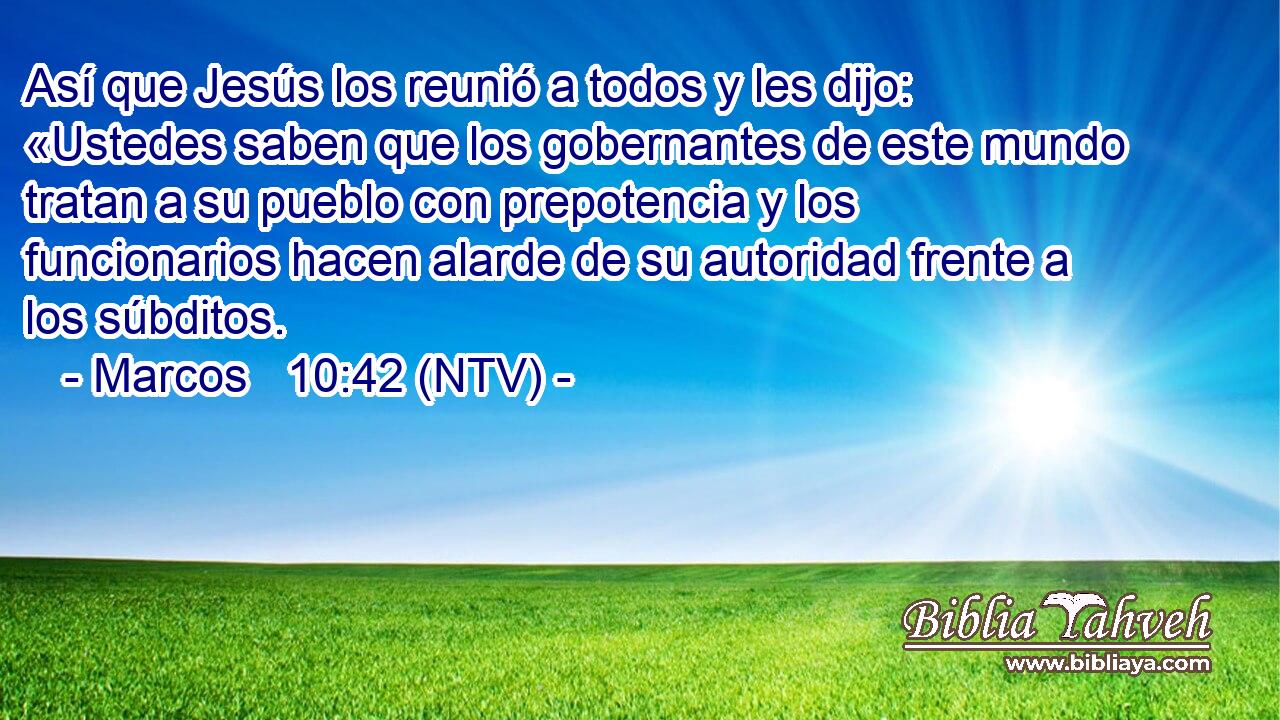 Así que Jesús los reunió a todos y les dijo: «Ustedes saben que los gobernantes de este mundo tratan a su pueblo con prepotencia y los funcionarios hacen alarde de su autoridad frente a los súbditos.