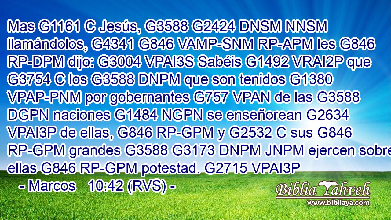 Mas G1161 C Jesús, G3588 G2424 DNSM NNSM llamándolos, G4341 G846 VAMP-SNM RP-APM les G846 RP-DPM dijo: G3004 VPAI3S Sabéis G1492 VRAI2P que G3754 C los G3588 DNPM que son tenidos G1380 VPAP-PNM por gobernantes G757 VPAN de las G3588 DGPN naciones G1484 NGPN se enseñorean G2634 VPAI3P de ellas, G846 RP-GPM y G2532 C sus G846 RP-GPM grandes G3588 G3173 DNPM JNPM ejercen sobre ellas G846 RP-GPM potestad. G2715 VPAI3P 