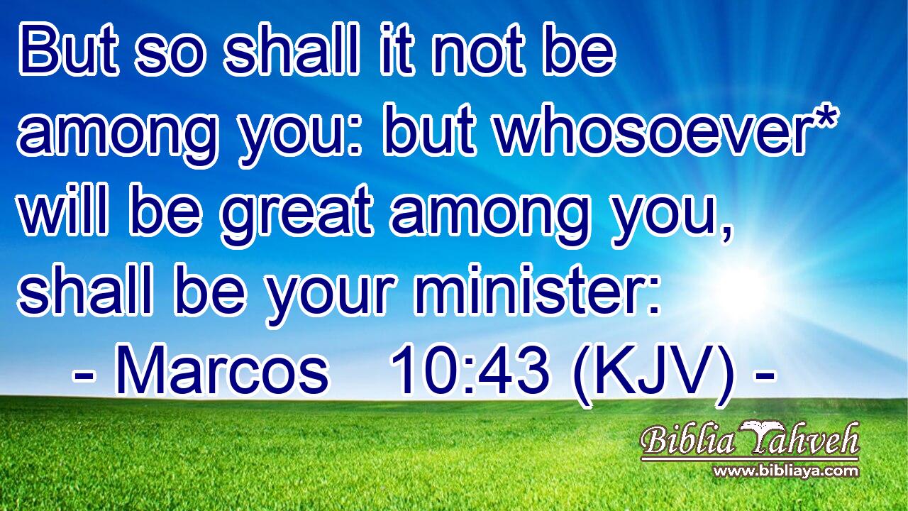 But so shall it not be among you: but whosoever* will be great among you, shall be your minister:
