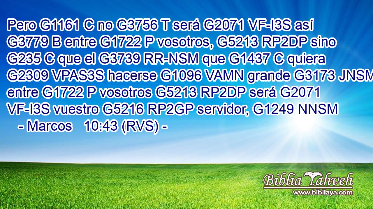 Pero G1161 C no G3756 T será G2071 VF-I3S así G3779 B entre G1722 P vosotros, G5213 RP2DP sino G235 C que el G3739 RR-NSM que G1437 C quiera G2309 VPAS3S hacerse G1096 VAMN grande G3173 JNSM entre G1722 P vosotros G5213 RP2DP será G2071 VF-I3S vuestro G5216 RP2GP servidor, G1249 NNSM 
