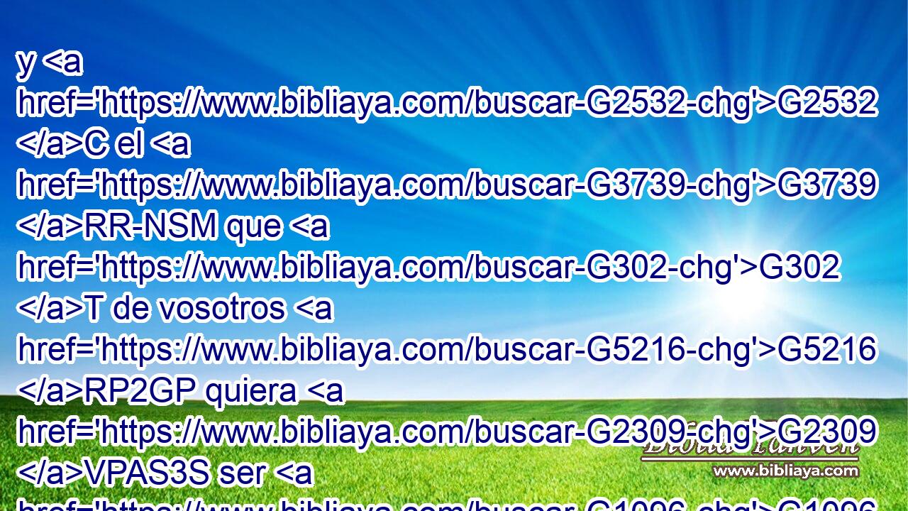 y G2532 C el G3739 RR-NSM que G302 T de vosotros G5216 RP2GP quiera G2309 VPAS3S ser G1096 VAMN el primero, G4413 JNSM será G2071 VF-I3S siervo G1401 NNSM de todos. G3956 JGPM 