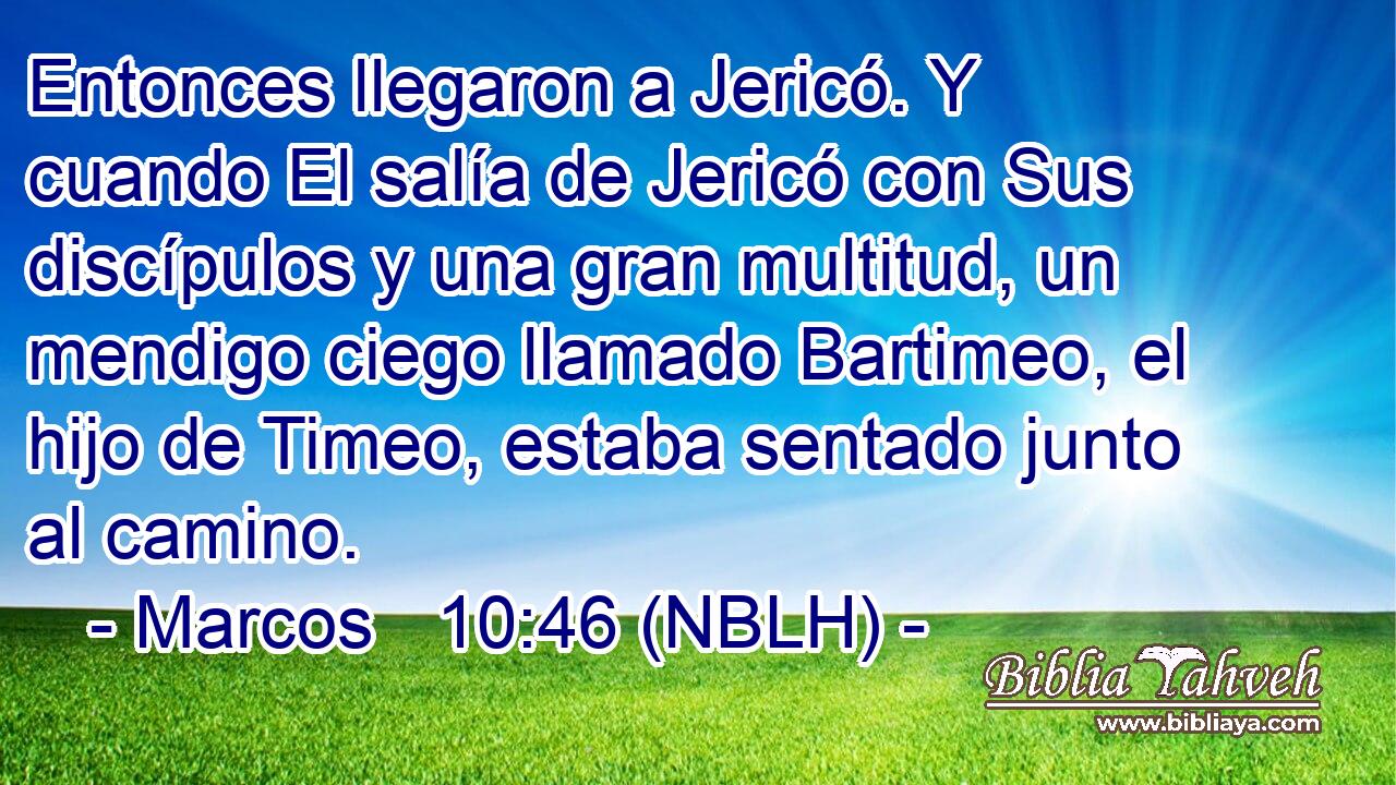  Entonces llegaron a Jericó. Y cuando El salía de Jericó con Sus discípulos y una gran multitud, un mendigo ciego llamado Bartimeo, el hijo de Timeo, estaba sentado junto al camino. 