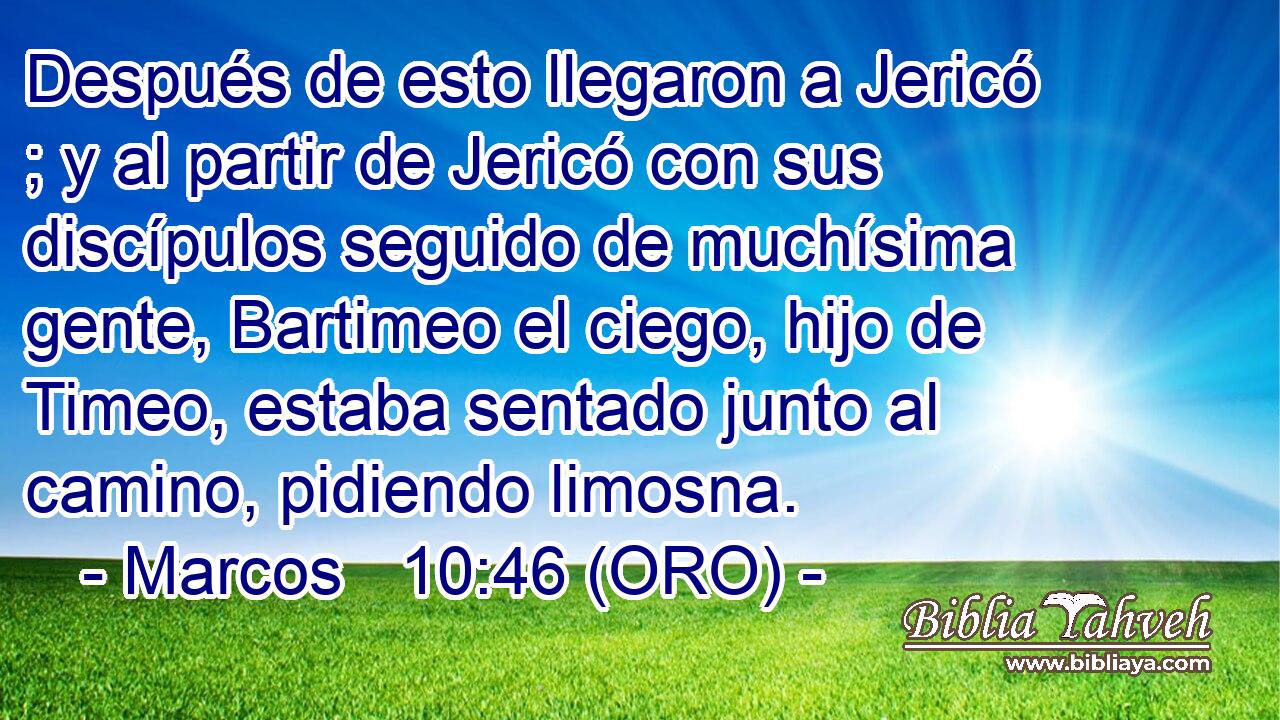  Después de esto llegaron a Jericó ; y al partir de Jericó con sus discípulos seguido de muchísima gente, Bartimeo el ciego, hijo de Timeo, estaba sentado junto al camino, pidiendo limosna. 