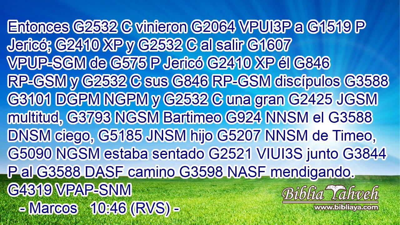 Entonces G2532 C vinieron G2064 VPUI3P a G1519 P Jericó; G2410 XP y G2532 C al salir G1607 VPUP-SGM de G575 P Jericó G2410 XP él G846 RP-GSM y G2532 C sus G846 RP-GSM discípulos G3588 G3101 DGPM NGPM y G2532 C una gran G2425 JGSM multitud, G3793 NGSM Bartimeo G924 NNSM el G3588 DNSM ciego, G5185 JNSM hijo G5207 NNSM de Timeo, G5090 NGSM estaba sentado G2521 VIUI3S junto G3844 P al G3588 DASF camino G3598 NASF mendigando. G4319 VPAP-SNM 