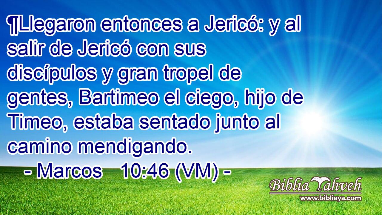  ¶Llegaron entonces a Jericó: y al salir de Jericó con sus discípulos y gran tropel de gentes, Bartimeo el ciego, hijo de Timeo, estaba sentado junto al camino mendigando. 