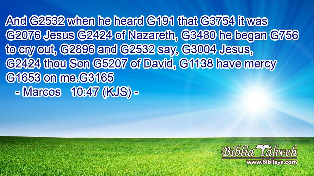 And G2532 when he heard G191 that G3754 it was G2076 Jesus G2424 of Nazareth, G3480 he began G756 to cry out, G2896 and G2532 say, G3004 Jesus, G2424 thou Son G5207 of David, G1138 have mercy G1653 on me.G3165