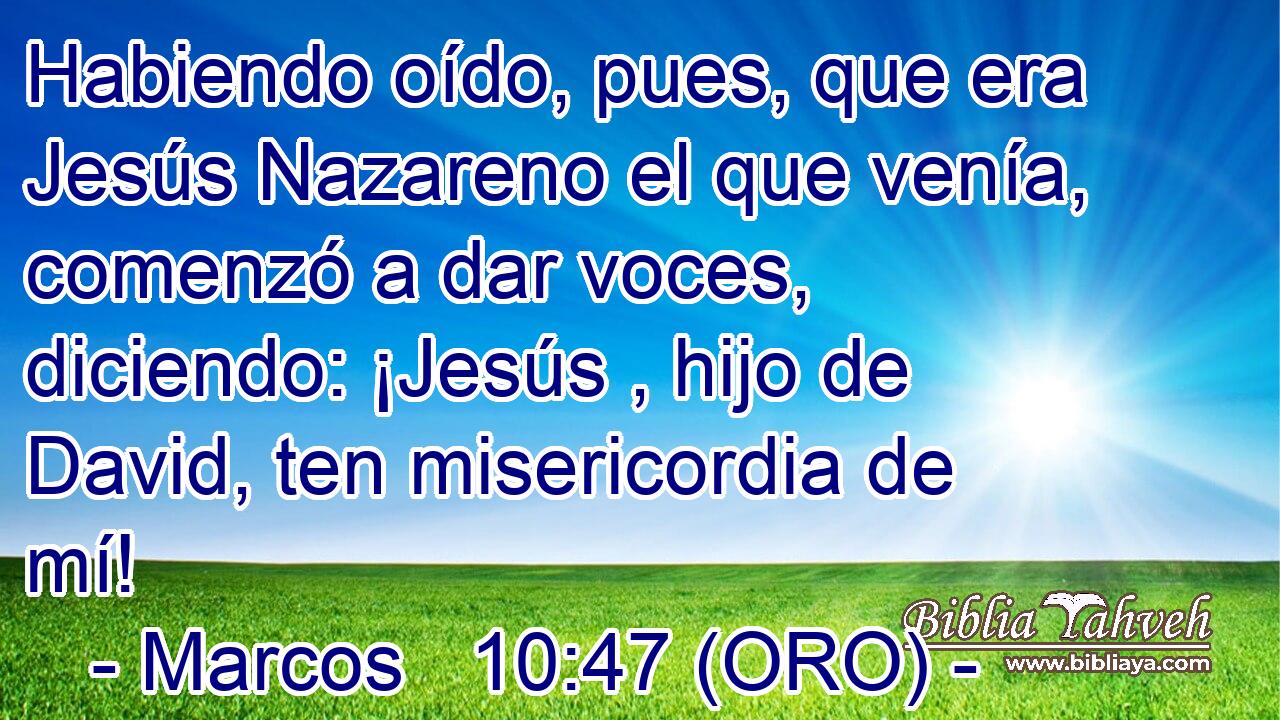  Habiendo oído, pues, que era Jesús Nazareno el que venía, comenzó a dar voces, diciendo: ¡Jesús , hijo de David, ten misericordia de mí! 