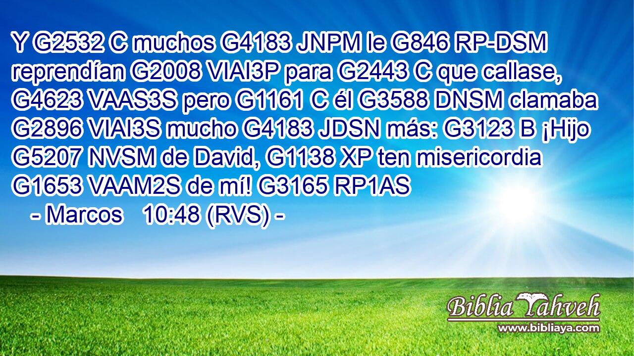 Y G2532 C muchos G4183 JNPM le G846 RP-DSM reprendían G2008 VIAI3P para G2443 C que callase, G4623 VAAS3S pero G1161 C él G3588 DNSM clamaba G2896 VIAI3S mucho G4183 JDSN más: G3123 B ¡Hijo G5207 NVSM de David, G1138 XP ten misericordia G1653 VAAM2S de mí! G3165 RP1AS 