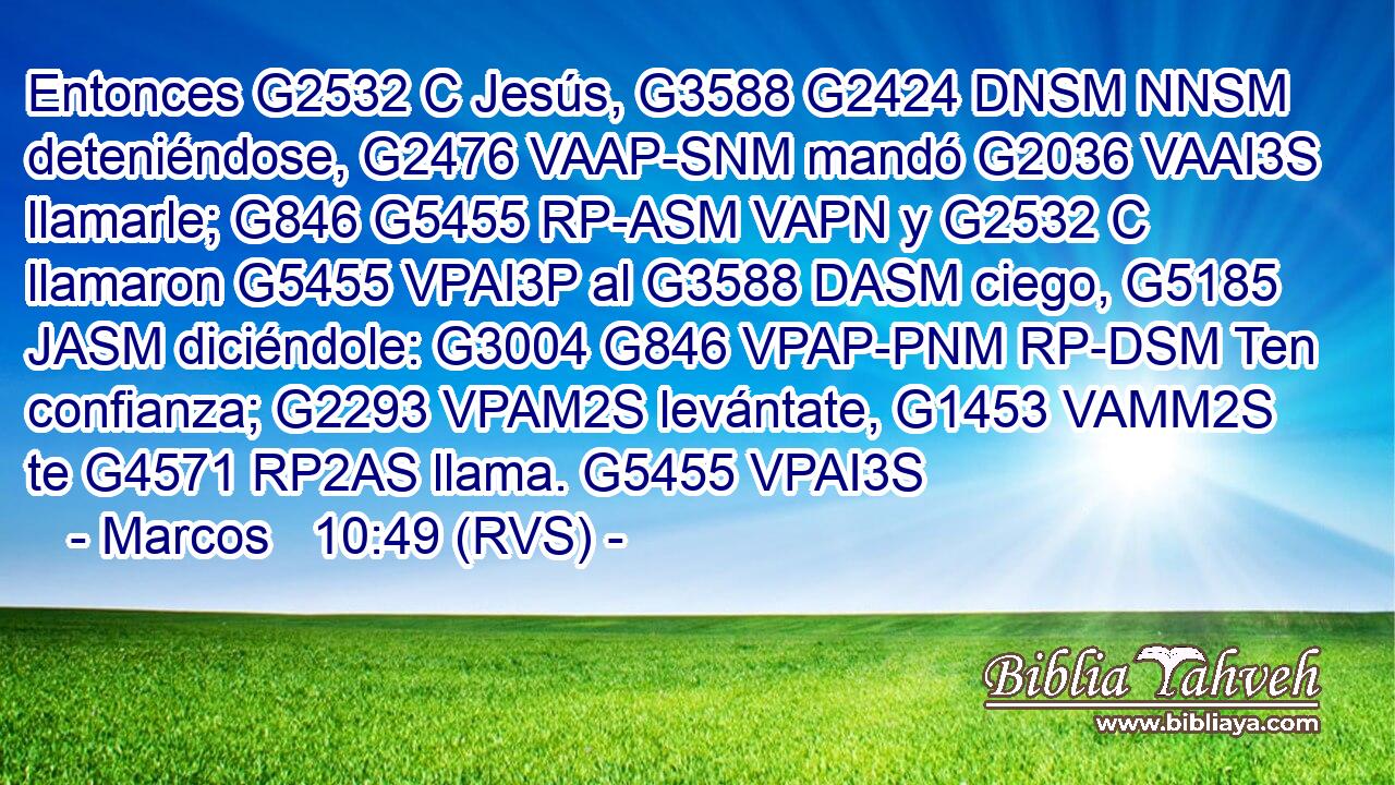 Entonces G2532 C Jesús, G3588 G2424 DNSM NNSM deteniéndose, G2476 VAAP-SNM mandó G2036 VAAI3S llamarle; G846 G5455 RP-ASM VAPN y G2532 C llamaron G5455 VPAI3P al G3588 DASM ciego, G5185 JASM diciéndole: G3004 G846 VPAP-PNM RP-DSM Ten confianza; G2293 VPAM2S levántate, G1453 VAMM2S te G4571 RP2AS llama. G5455 VPAI3S 