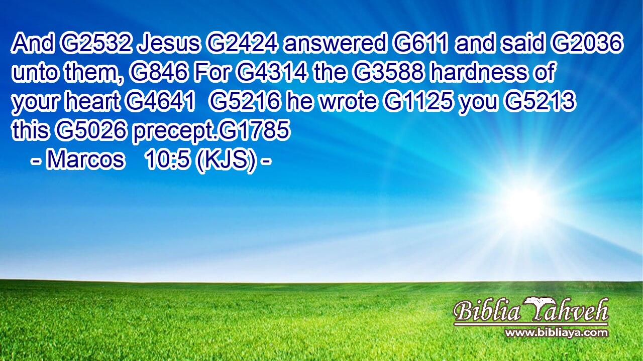 And G2532 Jesus G2424 answered G611 and said G2036 unto them, G846 For G4314 the G3588 hardness of your heart G4641  G5216 he wrote G1125 you G5213 this G5026 precept.G1785