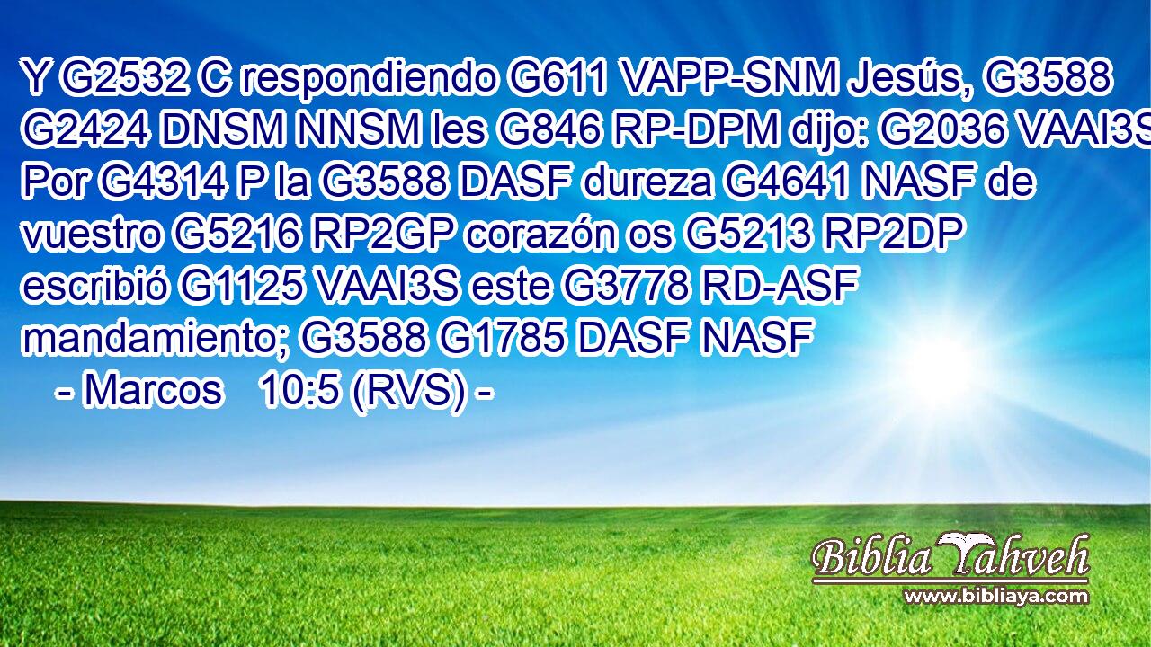 Y G2532 C respondiendo G611 VAPP-SNM Jesús, G3588 G2424 DNSM NNSM les G846 RP-DPM dijo: G2036 VAAI3S Por G4314 P la G3588 DASF dureza G4641 NASF de vuestro G5216 RP2GP corazón os G5213 RP2DP escribió G1125 VAAI3S este G3778 RD-ASF mandamiento; G3588 G1785 DASF NASF 