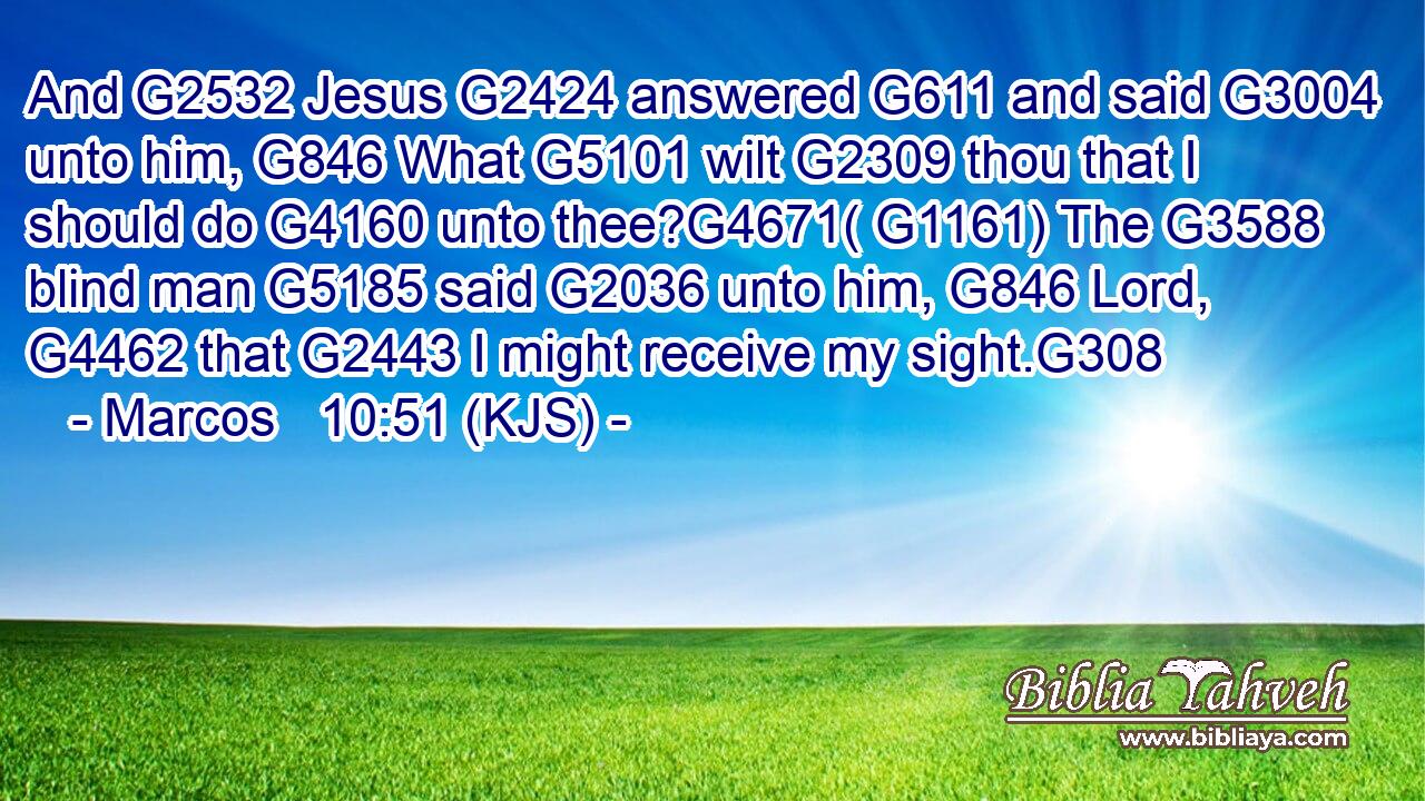 And G2532 Jesus G2424 answered G611 and said G3004 unto him, G846 What G5101 wilt G2309 thou that I should do G4160 unto thee?G4671( G1161) The G3588 blind man G5185 said G2036 unto him, G846 Lord, G4462 that G2443 I might receive my sight.G308