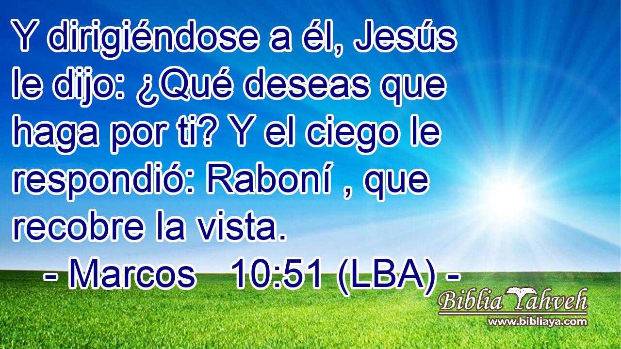 Y dirigiéndose a él, Jesús le dijo: ¿Qué deseas que haga por ti? Y el ciego le respondió: Raboní , que recobre la vista.