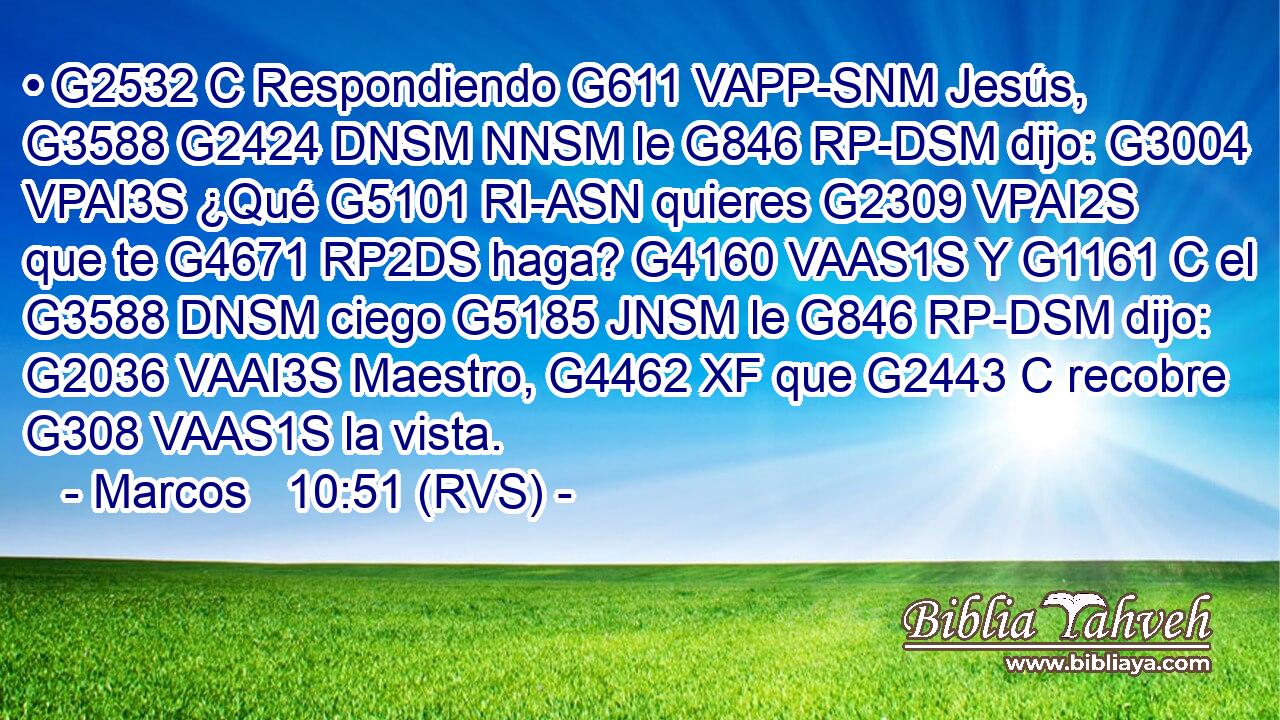 • G2532 C Respondiendo G611 VAPP-SNM Jesús, G3588 G2424 DNSM NNSM le G846 RP-DSM dijo: G3004 VPAI3S ¿Qué G5101 RI-ASN quieres G2309 VPAI2S que te G4671 RP2DS haga? G4160 VAAS1S Y G1161 C el G3588 DNSM ciego G5185 JNSM le G846 RP-DSM dijo: G2036 VAAI3S Maestro, G4462 XF que G2443 C recobre G308 VAAS1S la vista. 