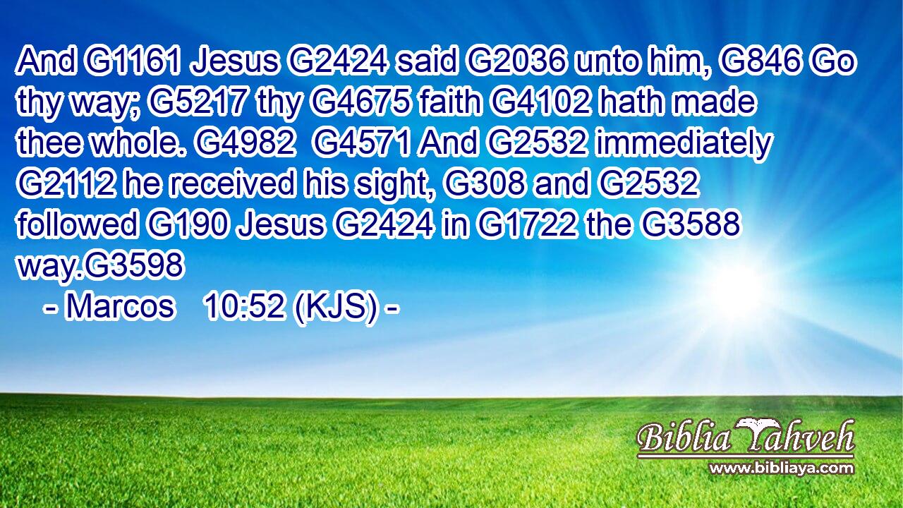 And G1161 Jesus G2424 said G2036 unto him, G846 Go thy way; G5217 thy G4675 faith G4102 hath made thee whole. G4982  G4571 And G2532 immediately G2112 he received his sight, G308 and G2532 followed G190 Jesus G2424 in G1722 the G3588 way.G3598