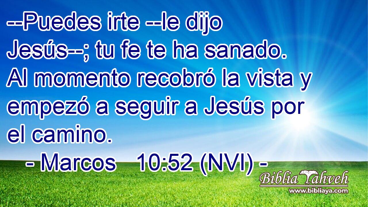  --Puedes irte --le dijo Jesús--; tu fe te ha sanado. Al momento recobró la vista y empezó a seguir a Jesús por el camino. 