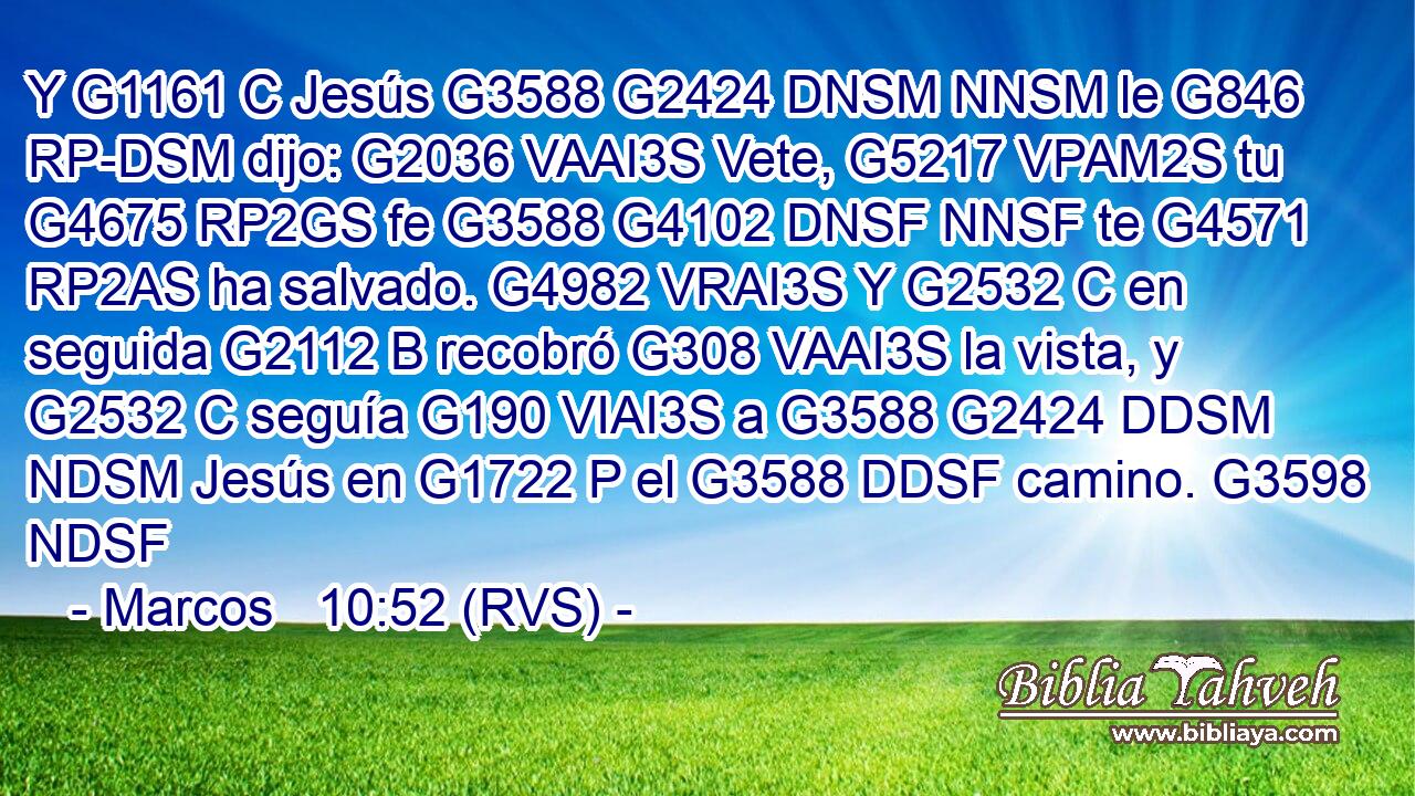 Y G1161 C Jesús G3588 G2424 DNSM NNSM le G846 RP-DSM dijo: G2036 VAAI3S Vete, G5217 VPAM2S tu G4675 RP2GS fe G3588 G4102 DNSF NNSF te G4571 RP2AS ha salvado. G4982 VRAI3S Y G2532 C en seguida G2112 B recobró G308 VAAI3S la vista, y G2532 C seguía G190 VIAI3S a G3588 G2424 DDSM NDSM Jesús en G1722 P el G3588 DDSF camino. G3598 NDSF 