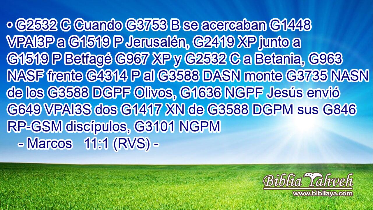 • G2532 C Cuando G3753 B se acercaban G1448 VPAI3P a G1519 P Jerusalén, G2419 XP junto a G1519 P Betfagé G967 XP y G2532 C a Betania, G963 NASF frente G4314 P al G3588 DASN monte G3735 NASN de los G3588 DGPF Olivos, G1636 NGPF Jesús envió G649 VPAI3S dos G1417 XN de G3588 DGPM sus G846 RP-GSM discípulos, G3101 NGPM 