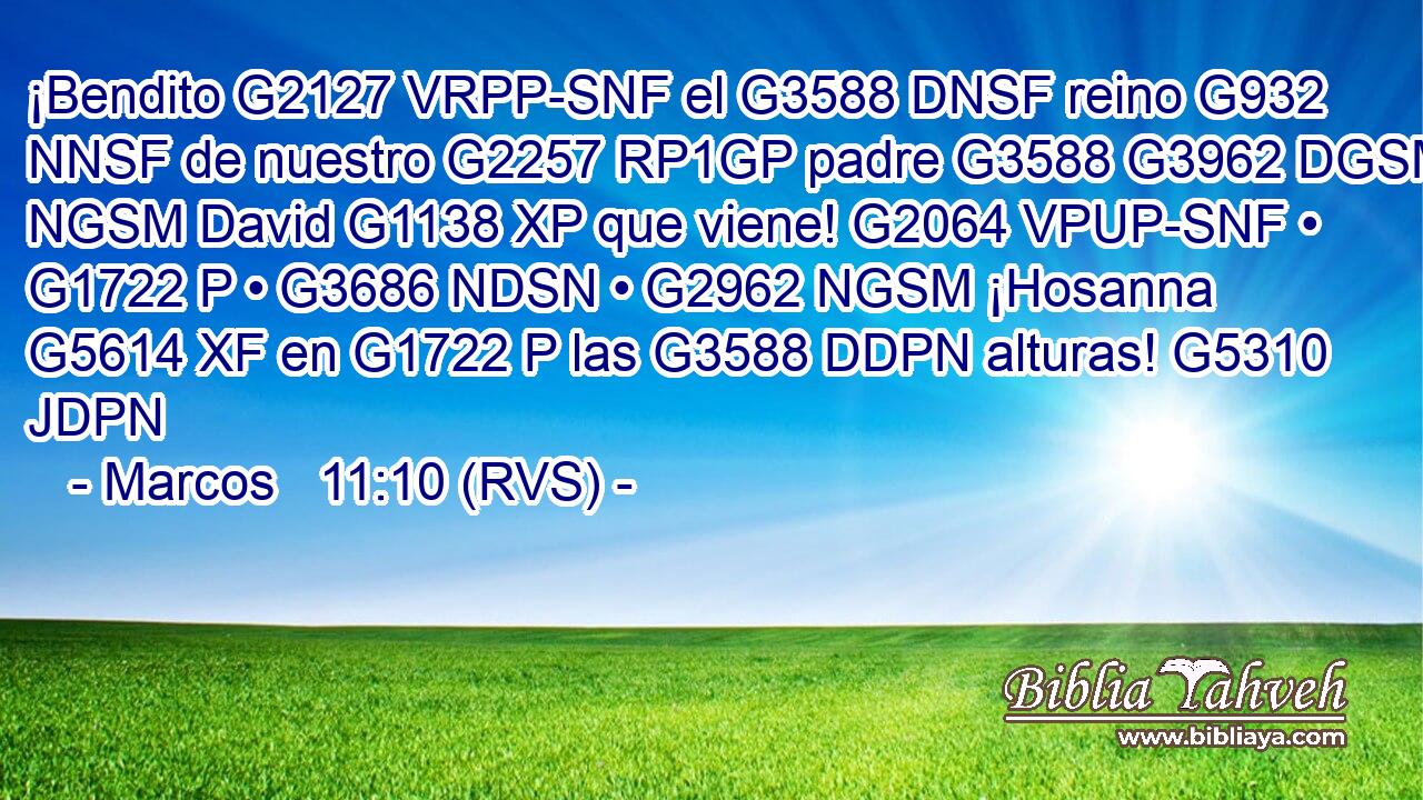 ¡Bendito G2127 VRPP-SNF el G3588 DNSF reino G932 NNSF de nuestro G2257 RP1GP padre G3588 G3962 DGSM NGSM David G1138 XP que viene! G2064 VPUP-SNF • G1722 P • G3686 NDSN • G2962 NGSM ¡Hosanna G5614 XF en G1722 P las G3588 DDPN alturas! G5310 JDPN 