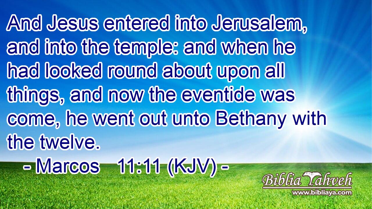 And Jesus entered into Jerusalem, and into the temple: and when he had looked round about upon all things, and now the eventide was come, he went out unto Bethany with the twelve.