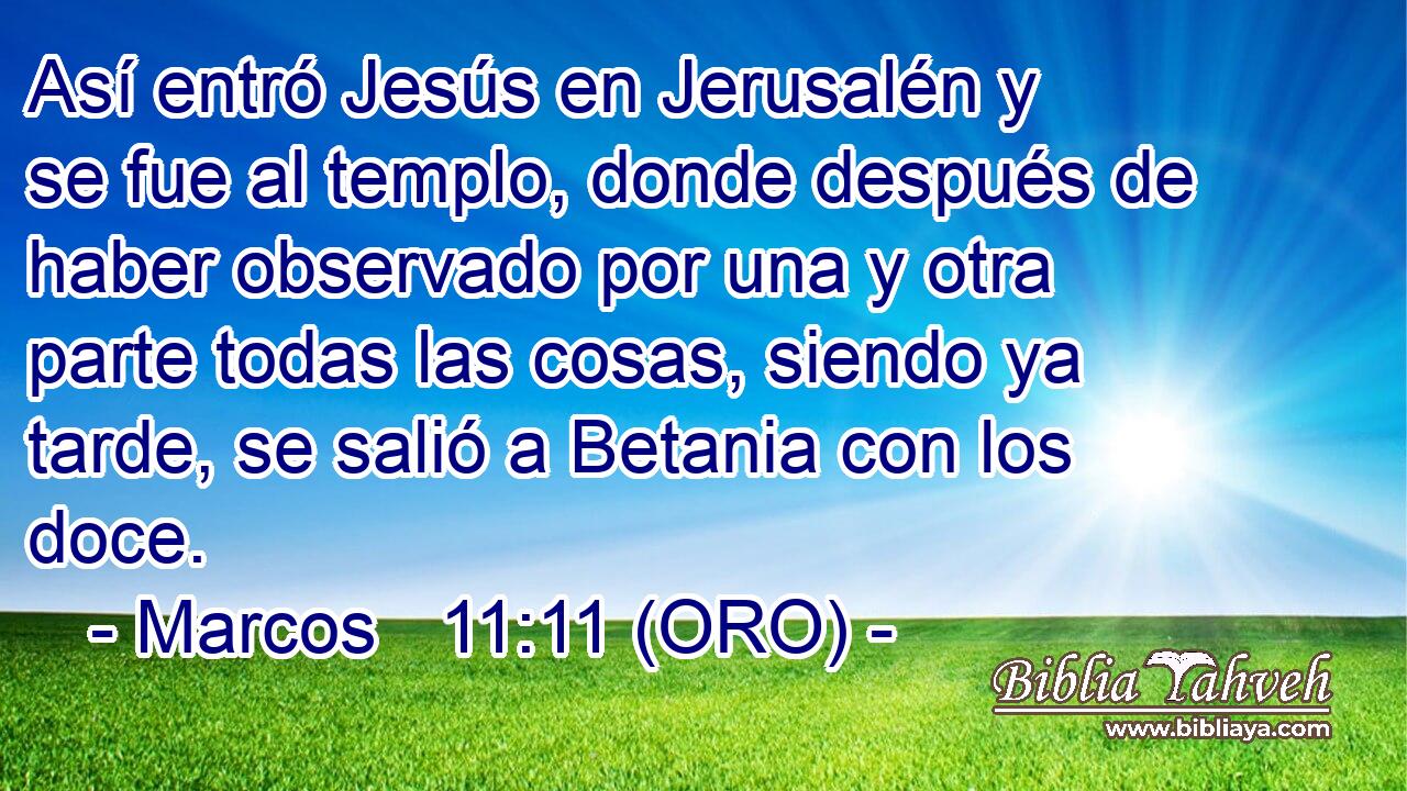  Así entró Jesús en Jerusalén y se fue al templo, donde después de haber observado por una y otra parte todas las cosas, siendo ya tarde, se salió a Betania con los doce. 