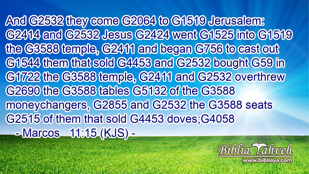 And G2532 they come G2064 to G1519 Jerusalem: G2414 and G2532 Jesus G2424 went G1525 into G1519 the G3588 temple, G2411 and began G756 to cast out G1544 them that sold G4453 and G2532 bought G59 in G1722 the G3588 temple, G2411 and G2532 overthrew G2690 the G3588 tables G5132 of the G3588 moneychangers, G2855 and G2532 the G3588 seats G2515 of them that sold G4453 doves;G4058