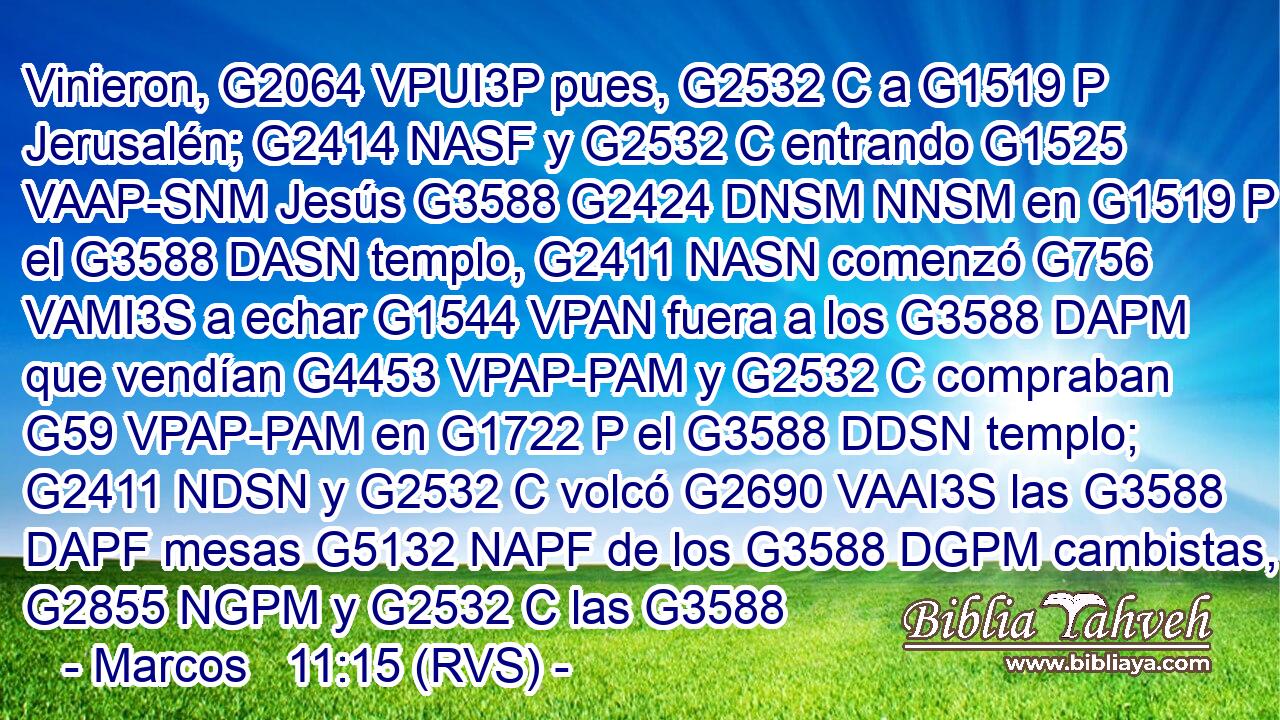 Vinieron, G2064 VPUI3P pues, G2532 C a G1519 P Jerusalén; G2414 NASF y G2532 C entrando G1525 VAAP-SNM Jesús G3588 G2424 DNSM NNSM en G1519 P el G3588 DASN templo, G2411 NASN comenzó G756 VAMI3S a echar G1544 VPAN fuera a los G3588 DAPM que vendían G4453 VPAP-PAM y G2532 C compraban G59 VPAP-PAM en G1722 P el G3588 DDSN templo; G2411 NDSN y G2532 C volcó G2690 VAAI3S las G3588 DAPF mesas G5132 NAPF de los G3588 DGPM cambistas, G2855 NGPM y G2532 C las G3588 