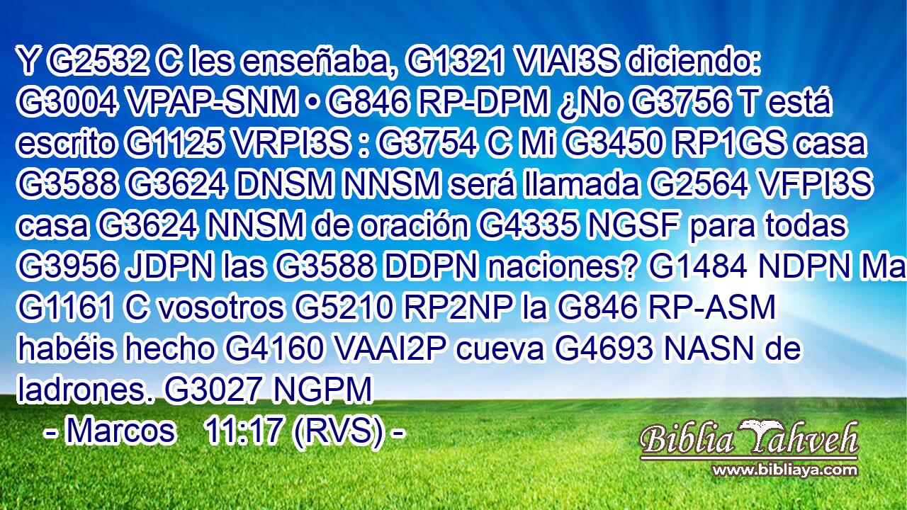 Y G2532 C les enseñaba, G1321 VIAI3S diciendo: G3004 VPAP-SNM • G846 RP-DPM ¿No G3756 T está escrito G1125 VRPI3S : G3754 C Mi G3450 RP1GS casa G3588 G3624 DNSM NNSM será llamada G2564 VFPI3S casa G3624 NNSM de oración G4335 NGSF para todas G3956 JDPN las G3588 DDPN naciones? G1484 NDPN Mas G1161 C vosotros G5210 RP2NP la G846 RP-ASM habéis hecho G4160 VAAI2P cueva G4693 NASN de ladrones. G3027 NGPM 