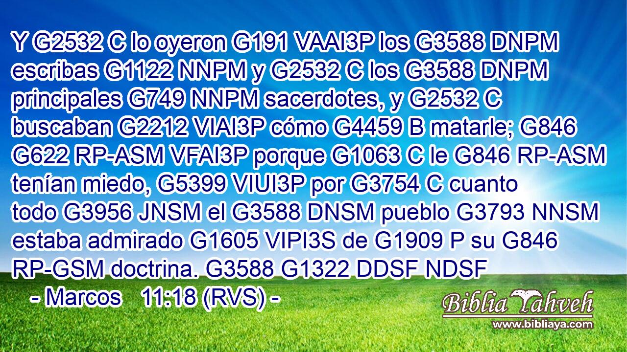 Y G2532 C lo oyeron G191 VAAI3P los G3588 DNPM escribas G1122 NNPM y G2532 C los G3588 DNPM principales G749 NNPM sacerdotes, y G2532 C buscaban G2212 VIAI3P cómo G4459 B matarle; G846 G622 RP-ASM VFAI3P porque G1063 C le G846 RP-ASM tenían miedo, G5399 VIUI3P por G3754 C cuanto todo G3956 JNSM el G3588 DNSM pueblo G3793 NNSM estaba admirado G1605 VIPI3S de G1909 P su G846 RP-GSM doctrina. G3588 G1322 DDSF NDSF 