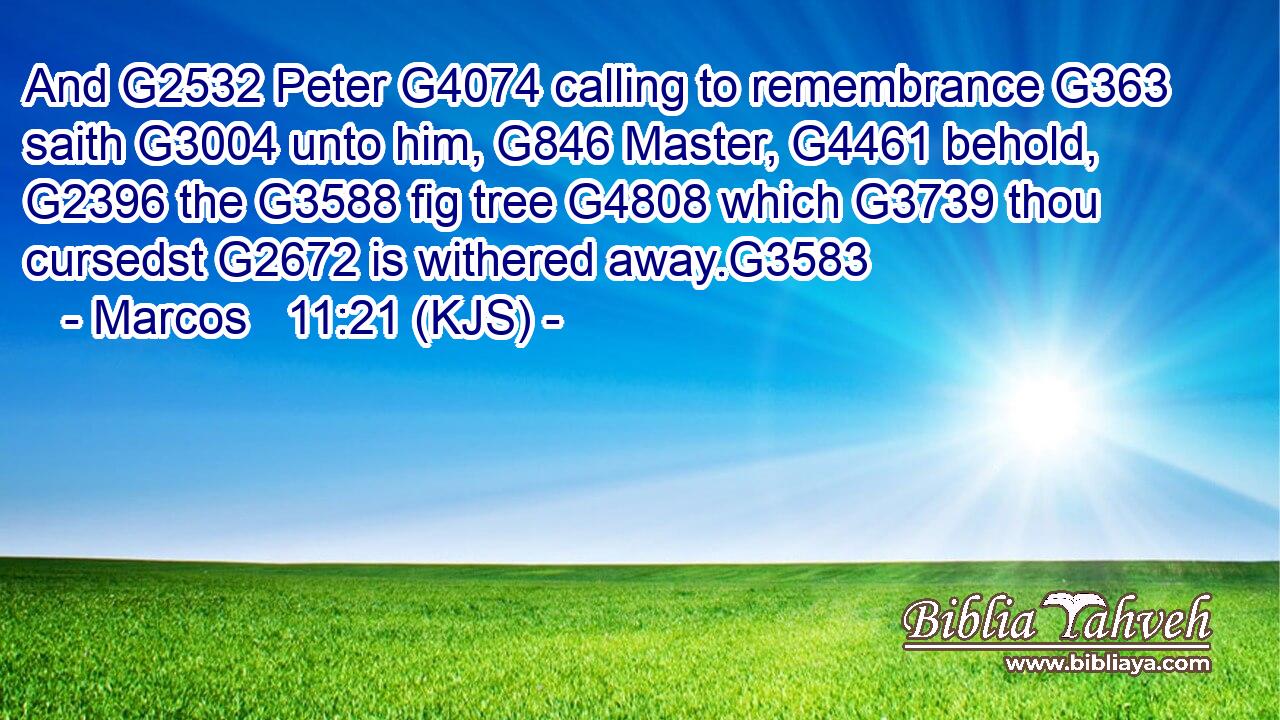 And G2532 Peter G4074 calling to remembrance G363 saith G3004 unto him, G846 Master, G4461 behold, G2396 the G3588 fig tree G4808 which G3739 thou cursedst G2672 is withered away.G3583