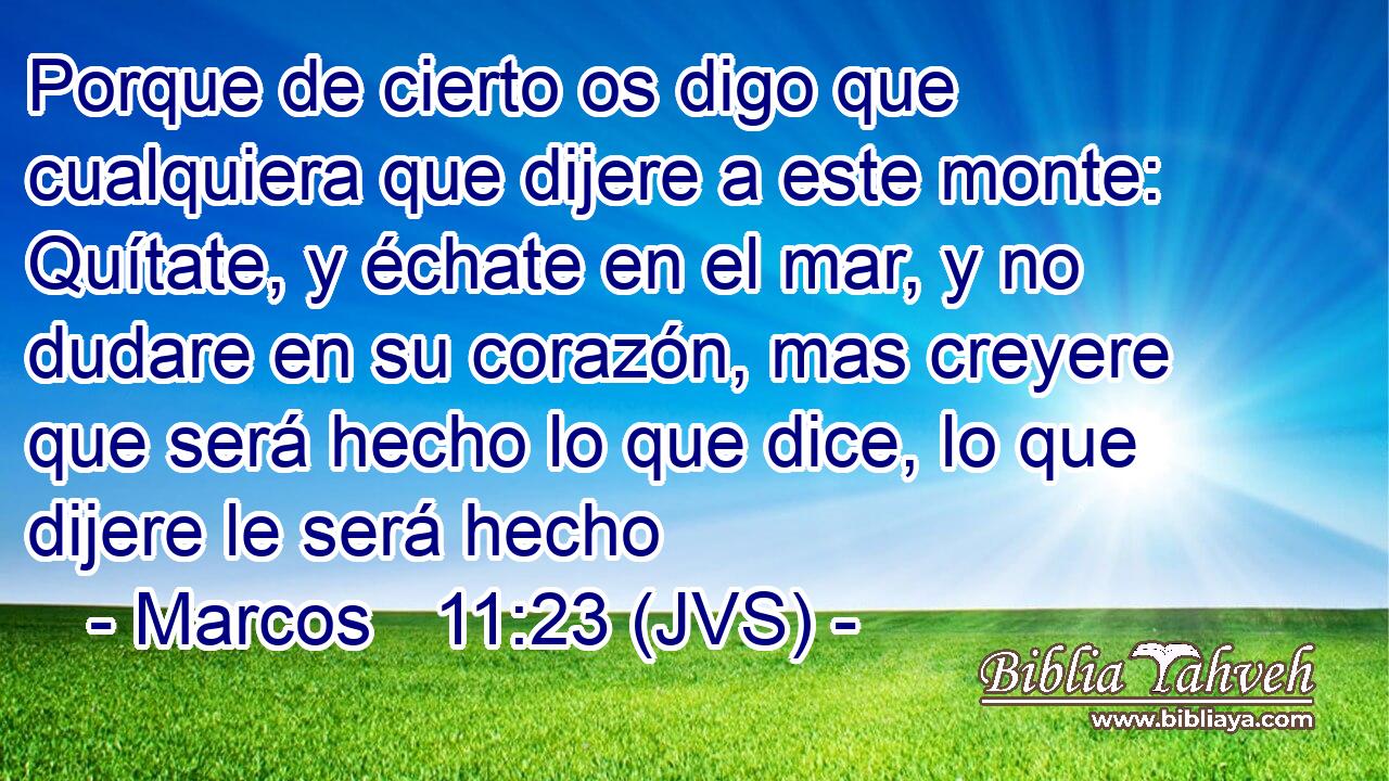 Porque de cierto os digo que cualquiera que dijere a este monte: Quítate, y échate en el mar, y no dudare en su corazón, mas creyere que será hecho lo que dice, lo que dijere le será hecho