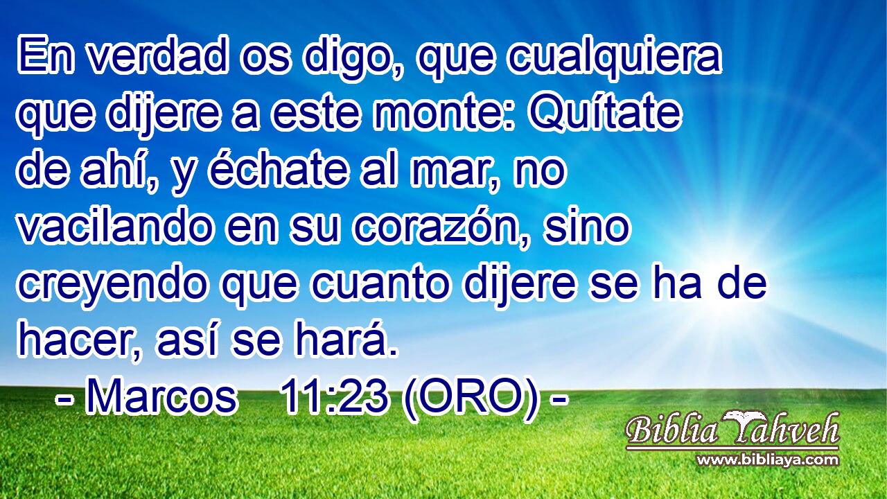  En verdad os digo, que cualquiera que dijere a este monte: Quítate de ahí, y échate al mar, no vacilando en su corazón, sino creyendo que cuanto dijere se ha de hacer, así se hará. 