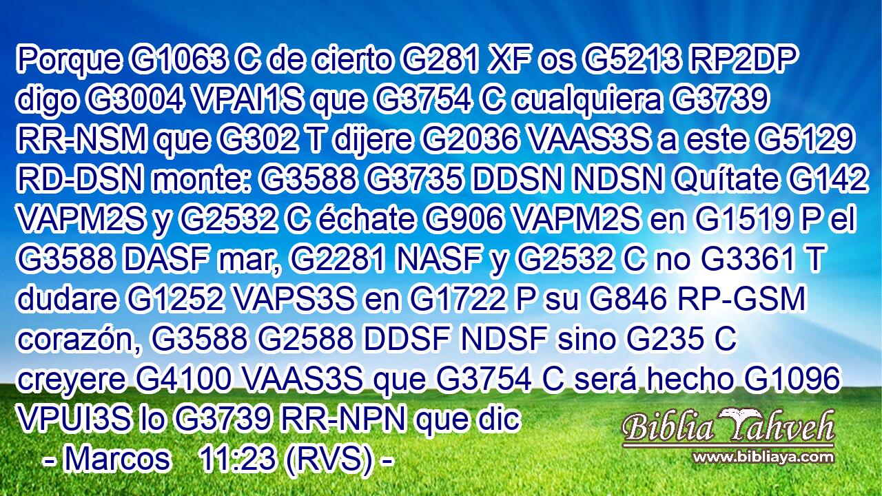 Porque G1063 C de cierto G281 XF os G5213 RP2DP digo G3004 VPAI1S que G3754 C cualquiera G3739 RR-NSM que G302 T dijere G2036 VAAS3S a este G5129 RD-DSN monte: G3588 G3735 DDSN NDSN Quítate G142 VAPM2S y G2532 C échate G906 VAPM2S en G1519 P el G3588 DASF mar, G2281 NASF y G2532 C no G3361 T dudare G1252 VAPS3S en G1722 P su G846 RP-GSM corazón, G3588 G2588 DDSF NDSF sino G235 C creyere G4100 VAAS3S que G3754 C será hecho G1096 VPUI3S lo G3739 RR-NPN que dic