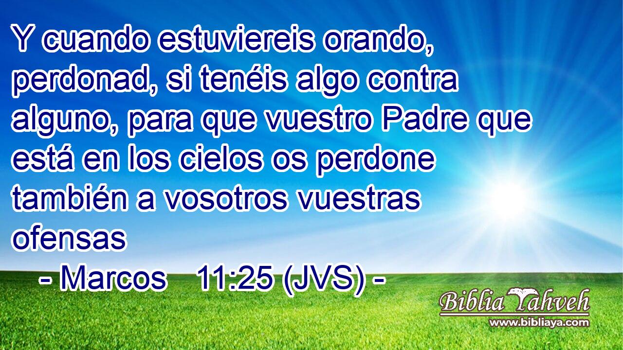Y cuando estuviereis orando, perdonad, si tenéis algo contra alguno, para que vuestro Padre que está en los cielos os perdone también a vosotros vuestras ofensas