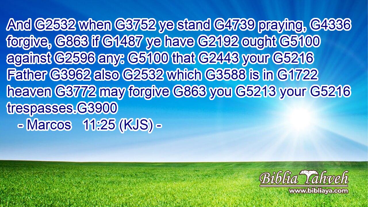 And G2532 when G3752 ye stand G4739 praying, G4336 forgive, G863 if G1487 ye have G2192 ought G5100 against G2596 any: G5100 that G2443 your G5216 Father G3962 also G2532 which G3588 is in G1722 heaven G3772 may forgive G863 you G5213 your G5216 trespasses.G3900