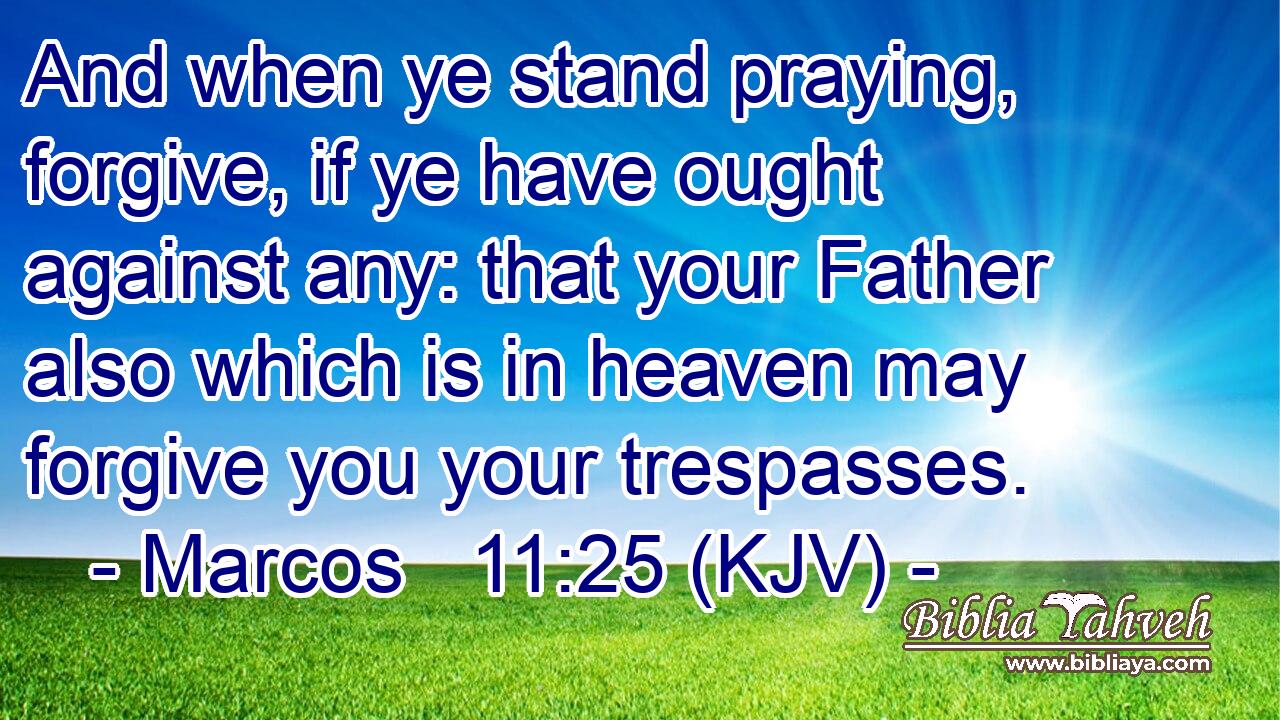 And when ye stand praying, forgive, if ye have ought against any: that your Father also which is in heaven may forgive you your trespasses.