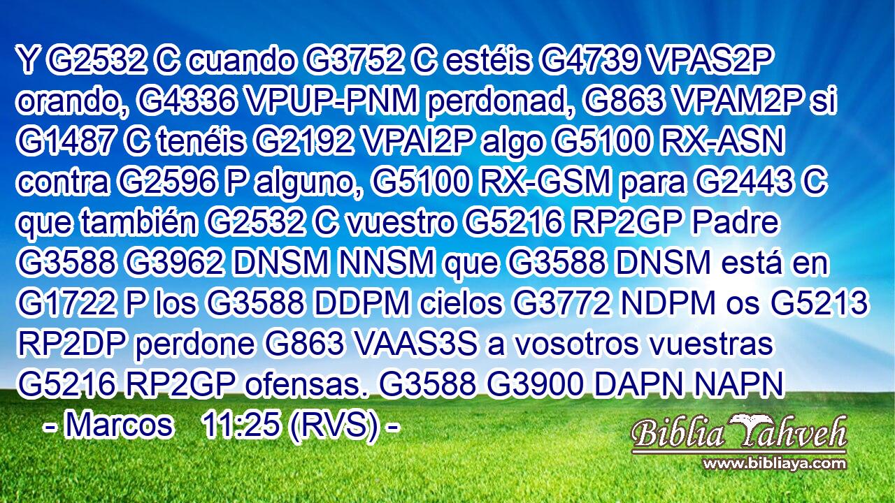 Y G2532 C cuando G3752 C estéis G4739 VPAS2P orando, G4336 VPUP-PNM perdonad, G863 VPAM2P si G1487 C tenéis G2192 VPAI2P algo G5100 RX-ASN contra G2596 P alguno, G5100 RX-GSM para G2443 C que también G2532 C vuestro G5216 RP2GP Padre G3588 G3962 DNSM NNSM que G3588 DNSM está en G1722 P los G3588 DDPM cielos G3772 NDPM os G5213 RP2DP perdone G863 VAAS3S a vosotros vuestras G5216 RP2GP ofensas. G3588 G3900 DAPN NAPN 