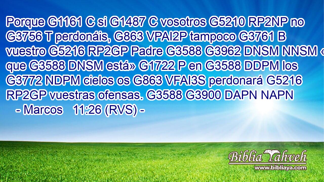 Porque G1161 C si G1487 C vosotros G5210 RP2NP no G3756 T perdonáis, G863 VPAI2P tampoco G3761 B vuestro G5216 RP2GP Padre G3588 G3962 DNSM NNSM « que G3588 DNSM está» G1722 P en G3588 DDPM los G3772 NDPM cielos os G863 VFAI3S perdonará G5216 RP2GP vuestras ofensas. G3588 G3900 DAPN NAPN 