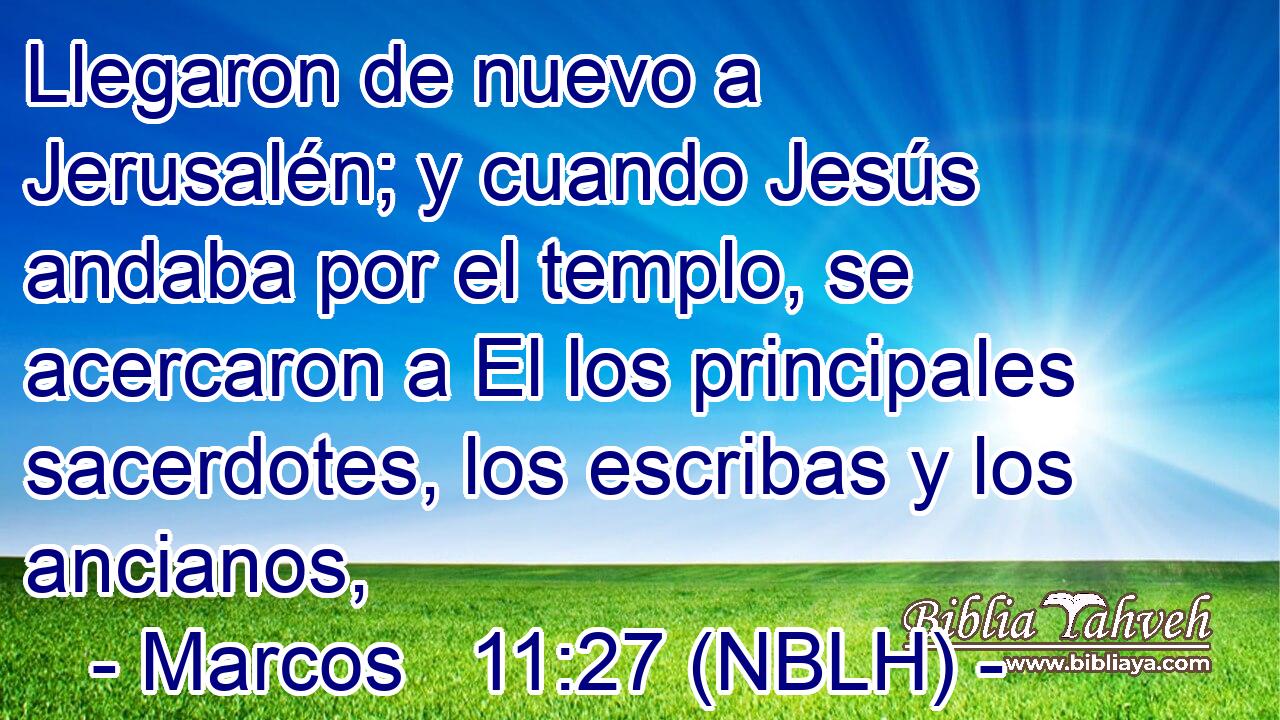  Llegaron de nuevo a Jerusalén; y cuando Jesús andaba por el templo, se acercaron a El los principales sacerdotes, los escribas y los ancianos, 